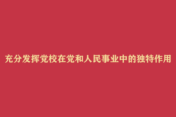 充分发挥党校在党和人民事业中的独特作用